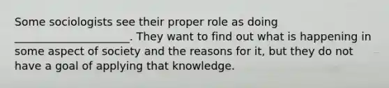 Some sociologists see their proper role as doing _____________________. They want to find out what is happening in some aspect of society and the reasons for it, but they do not have a goal of applying that knowledge.