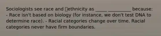 Sociologists see race and ethnicity as _____ __________ because: - Race isn't based on biology (for instance, we don't test DNA to determine race). - Racial categories change over time. Racial categories never have firm boundaries.