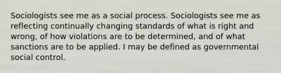 Sociologists see me as a social process. Sociologists see me as reflecting continually changing standards of what is right and wrong, of how violations are to be determined, and of what sanctions are to be applied. I may be defined as governmental social control.