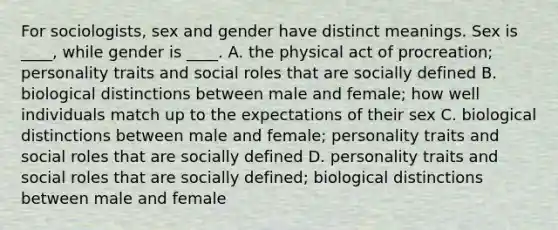 For sociologists, sex and gender have distinct meanings. Sex is ____, while gender is ____. A. the physical act of procreation; personality traits and social roles that are socially defined B. biological distinctions between male and female; how well individuals match up to the expectations of their sex C. biological distinctions between male and female; personality traits and social roles that are socially defined D. personality traits and social roles that are socially defined; biological distinctions between male and female