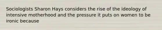 Sociologists Sharon Hays considers the rise of the ideology of intensive motherhood and the pressure it puts on women to be ironic because