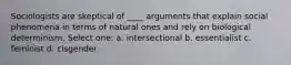 Sociologists are skeptical of ____ arguments that explain social phenomena in terms of natural ones and rely on biological determinism. Select one: a. intersectional b. essentialist c. feminist d. cisgender