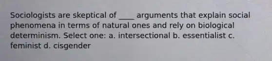 Sociologists are skeptical of ____ arguments that explain social phenomena in terms of natural ones and rely on biological determinism. Select one: a. intersectional b. essentialist c. feminist d. cisgender