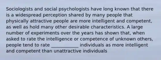 Sociologists and social psychologists have long known that there is a widespread perception shared by many people that physically attractive people are more intelligent and competent, as well as hold many other desirable characteristics. A large number of experiments over the years has shown that, when asked to rate the intelligence or competence of unknown others, people tend to rate ____________ individuals as more intelligent and competent than unattractive individuals