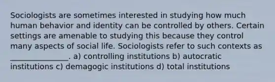 Sociologists are sometimes interested in studying how much human behavior and identity can be controlled by others. Certain settings are amenable to studying this because they control many aspects of social life. Sociologists refer to such contexts as _______________. a) controlling institutions b) autocratic institutions c) demagogic institutions d) total institutions