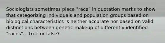 Sociologists sometimes place "race" in quotation marks to show that categorizing individuals and population groups based on biological characteristics is neither accurate nor based on valid distinctions between genetic makeup of differently identified "races"... true or false?