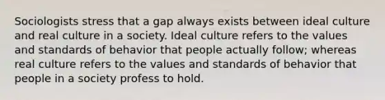 Sociologists stress that a gap always exists between ideal culture and real culture in a society. Ideal culture refers to the values and standards of behavior that people actually follow; whereas real culture refers to the values and standards of behavior that people in a society profess to hold.