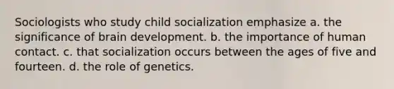 Sociologists who study child socialization emphasize a. the significance of brain development. b. the importance of human contact. c. that socialization occurs between the ages of five and fourteen. d. the role of genetics.