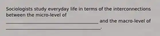 Sociologists study everyday life in terms of the interconnections between the micro-level of _________________________________________ and the macro-level of __________________________________________.