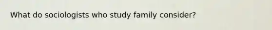 What do sociologists who study family consider?