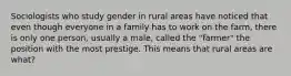 Sociologists who study gender in rural areas have noticed that even though everyone in a family has to work on the farm, there is only one person, usually a male, called the "farmer" the position with the most prestige. This means that rural areas are what?