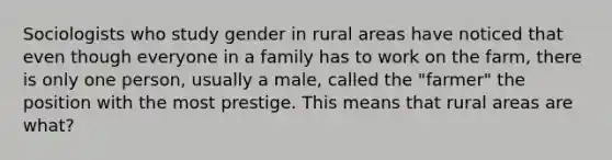 Sociologists who study gender in rural areas have noticed that even though everyone in a family has to work on the farm, there is only one person, usually a male, called the "farmer" the position with the most prestige. This means that rural areas are what?