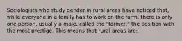 Sociologists who study gender in rural areas have noticed that, while everyone in a family has to work on the farm, there is only one person, usually a male, called the "farmer," the position with the most prestige. This means that rural areas are: