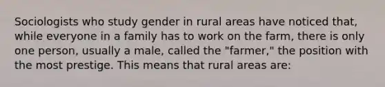 Sociologists who study gender in rural areas have noticed that, while everyone in a family has to work on the farm, there is only one person, usually a male, called the "farmer," the position with the most prestige. This means that rural areas are: