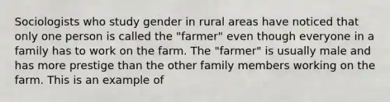 Sociologists who study gender in rural areas have noticed that only one person is called the "farmer" even though everyone in a family has to work on the farm. The "farmer" is usually male and has more prestige than the other family members working on the farm. This is an example of