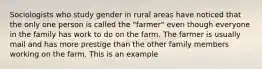 Sociologists who study gender in rural areas have noticed that the only one person is called the "farmer" even though everyone in the family has work to do on the farm. The farmer is usually mail and has more prestige than the other family members working on the farm. This is an example