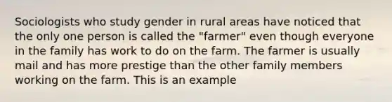 Sociologists who study gender in rural areas have noticed that the only one person is called the "farmer" even though everyone in the family has work to do on the farm. The farmer is usually mail and has more prestige than the other family members working on the farm. This is an example