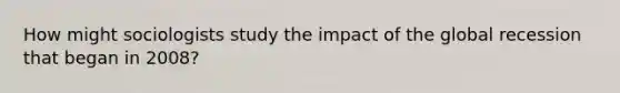 How might sociologists study the impact of the global recession that began in 2008?