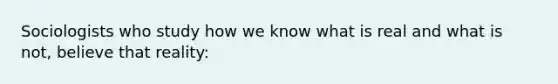 Sociologists who study how we know what is real and what is not, believe that reality: