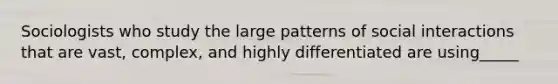 Sociologists who study the large patterns of social interactions that are vast, complex, and highly differentiated are using_____