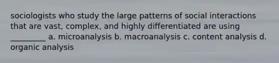 sociologists who study the large patterns of social interactions that are vast, complex, and highly differentiated are using _________ a. microanalysis b. macroanalysis c. content analysis d. organic analysis