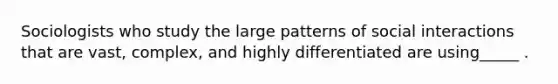 Sociologists who study the large patterns of social interactions that are vast, complex, and highly differentiated are using_____ .
