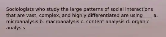 Sociologists who study the large patterns of social interactions that are vast, complex, and highly differentiated are using____ a. microanalysis b. macroanalysis c. content analysis d. organic analysis.