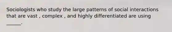 Sociologists who study the large patterns of social interactions that are vast , complex , and highly differentiated are using ______.