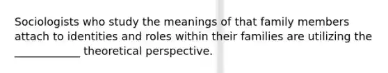 Sociologists who study the meanings of that family members attach to identities and roles within their families are utilizing the ____________ theoretical perspective.