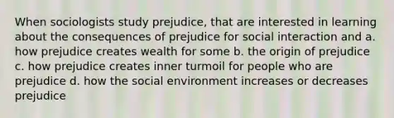 When sociologists study prejudice, that are interested in learning about the consequences of prejudice for social interaction and a. how prejudice creates wealth for some b. the origin of prejudice c. how prejudice creates inner turmoil for people who are prejudice d. how the social environment increases or decreases prejudice