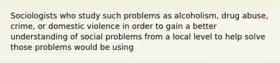 Sociologists who study such problems as alcoholism, drug abuse, crime, or domestic violence in order to gain a better understanding of social problems from a local level to help solve those problems would be using