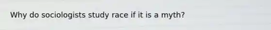 Why do sociologists study race if it is a myth?