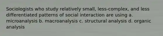 Sociologists who study relatively small, less-complex, and less differentiated patterns of social interaction are using a. microanalysis b. macroanalysis c. structural analysis d. organic analysis