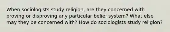 When sociologists study religion, are they concerned with proving or disproving any particular belief system? What else may they be concerned with? How do sociologists study religion?