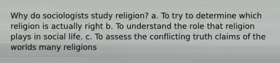 Why do sociologists study religion? a. To try to determine which religion is actually right b. To understand the role that religion plays in social life. c. To assess the conflicting truth claims of the worlds many religions