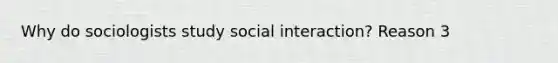 Why do sociologists study social interaction? Reason 3