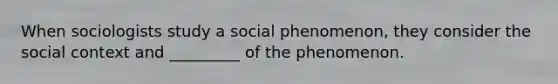 When sociologists study a social phenomenon, they consider the social context and _________ of the phenomenon.