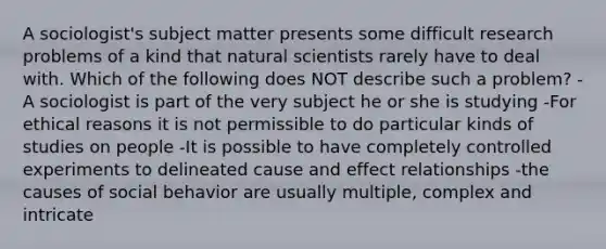 A sociologist's subject matter presents some difficult research problems of a kind that natural scientists rarely have to deal with. Which of the following does NOT describe such a problem? -A sociologist is part of the very subject he or she is studying -For ethical reasons it is not permissible to do particular kinds of studies on people -It is possible to have completely controlled experiments to delineated cause and effect relationships -the causes of social behavior are usually multiple, complex and intricate