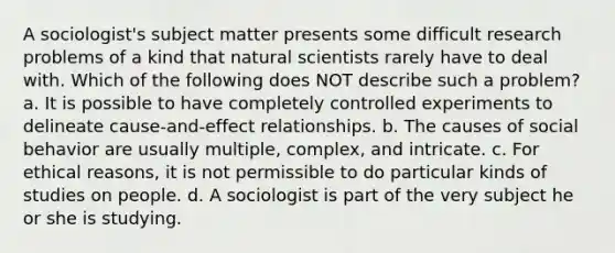 A sociologist's subject matter presents some difficult research problems of a kind that natural scientists rarely have to deal with. Which of the following does NOT describe such a problem? a. It is possible to have completely controlled experiments to delineate cause-and-effect relationships. b. The causes of social behavior are usually multiple, complex, and intricate. c. For ethical reasons, it is not permissible to do particular kinds of studies on people. d. A sociologist is part of the very subject he or she is studying.