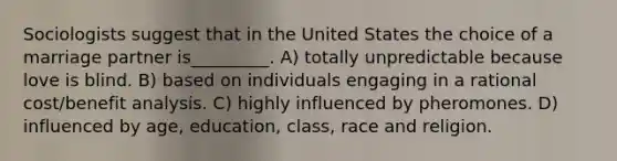 Sociologists suggest that in the United States the choice of a marriage partner is_________. A) totally unpredictable because love is blind. B) based on individuals engaging in a rational cost/benefit analysis. C) highly influenced by pheromones. D) influenced by age, education, class, race and religion.