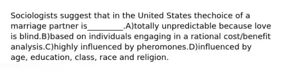 Sociologists suggest that in the United States thechoice of a marriage partner is_________.A)totally unpredictable because love is blind.B)based on individuals engaging in a rational cost/benefit analysis.C)highly influenced by pheromones.D)influenced by age, education, class, race and religion.