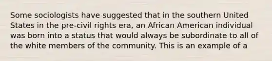 Some sociologists have suggested that in the southern United States in the pre-civil rights era, an African American individual was born into a status that would always be subordinate to all of the white members of the community. This is an example of a