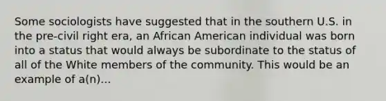 Some sociologists have suggested that in the southern U.S. in the pre-civil right era, an African American individual was born into a status that would always be subordinate to the status of all of the White members of the community. This would be an example of a(n)...