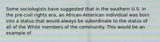 Some sociologists have suggested that in the southern U.S. in the pre-civil rights era, an African-American individual was born into a status that would always be subordinate to the status of all of the White members of the community. This would be an example of