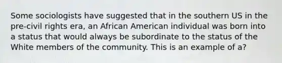 Some sociologists have suggested that in the southern US in the pre-civil rights era, an African American individual was born into a status that would always be subordinate to the status of the White members of the community. This is an example of a?