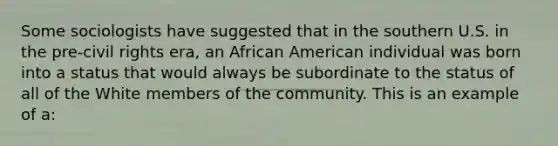 Some sociologists have suggested that in the southern U.S. in the pre-civil rights era, an African American individual was born into a status that would always be subordinate to the status of all of the White members of the community. This is an example of a: