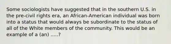 Some sociologists have suggested that in the southern U.S. in the pre-civil rights era, an African-American individual was born into a status that would always be subordinate to the status of all of the White members of the community. This would be an example of a (an) .....?