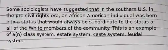 Some sociologists have suggested that in the southern U.S. in the pre-civil rights era, an African American individual was born into a status that would always be subordinate to the status of all of the White members of the community. This is an example of a(n) class system. estate system. caste system. feudal system.