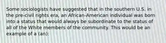 Some sociologists have suggested that in the southern U.S. in the pre-civil rights era, an African-American individual was born into a status that would always be subordinate to the status of all of the White members of the community. This would be an example of a (an):