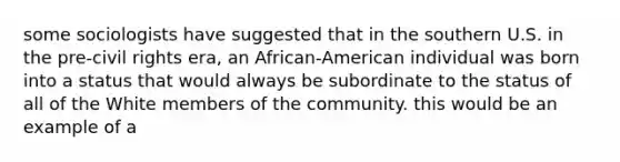 some sociologists have suggested that in the southern U.S. in the pre-civil rights era, an African-American individual was born into a status that would always be subordinate to the status of all of the White members of the community. this would be an example of a